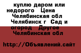 куплю даром или недорого › Цена ­ 500 - Челябинская обл., Челябинск г. Сад и огород » Другое   . Челябинская обл.